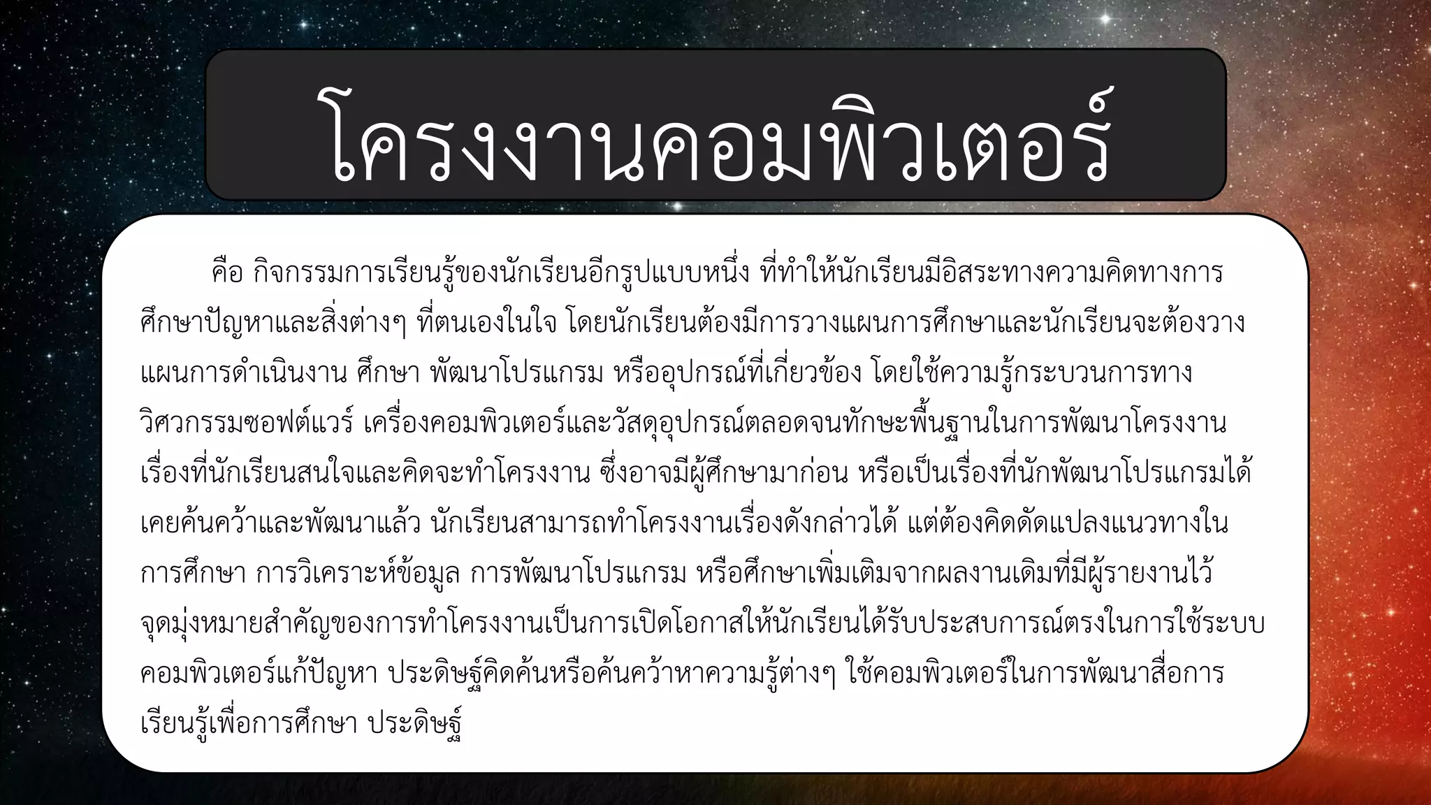 คือ กิจกรรมการเรียนรู้ของนักเรียนอีกรูปแบบหนึ่ง ที่ทาให้นักเรียนมีอิสระทางความคิดทางการ
ศึกษาปัญหาและสิ่งต่างๆ ที่ตนเองในใจ โดยนักเรียนต้องมีการวางแผนการศึกษาและนักเรียนจะต้องวาง
แผนการดาเนินงาน ศึกษา พัฒนาโปรแกรม หรืออุปกรณ์ที่เกี่ยวข้อง โดยใช้ความรู้กระบวนการทาง
วิศวกรรมซอฟต์แวร์ เครื่องคอมพิวเตอร์และวัสดุอุปกรณ์ตลอดจนทักษะพื้นฐานในการพัฒนาโครงงาน
เรื่องที่นักเรียนสนใจและคิดจะทาโครงงาน ซึ่งอาจมีผู้ศึกษามาก่อน หรือเป็นเรื่องที่นักพัฒนาโปรแกรมได้
เคยค้นคว้าและพัฒนาแล้ว นักเรียนสามารถทาโครงงานเรื่องดังกล่าวได้ แต่ต้องคิดดัดแปลงแนวทางใน
การศึกษา การวิเคราะห์ข้อมูล การพัฒนาโปรแกรม หรือศึกษาเพิ่มเติมจากผลงานเดิมที่มีผู้รายงานไว้
จุดมุ่งหมายสาคัญของการทาโครงงานเป็นการเปิดโอกาสให้นักเรียนได้รับประสบการณ์ตรงในการใช้ระบบ
คอมพิวเตอร์แก้ปัญหา ประดิษฐ์คิดค้นหรือค้นคว้าหาความรู้ต่างๆ ใช้คอมพิวเตอร์ในการพัฒนาสื่อการ
เรียนรู้เพื่อการศึกษา ประดิษฐ์
โครงงานคอมพิวเตอร์
 