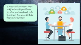 3. ความสามารถในการแก้ปัญหา เกิดจาก
การที่ผู้เรียนวิเคราะห์ปัญหา เข้าใจ และ
อธิบายปัญหาทางด้านคอมพิวเตอร์ รวมทั้ง
ประยุกต์ความรู้ ทักษะ และการใช้เครื่องมือ
ที่เหมาะสมกับการแก้ไขปัญหา
 