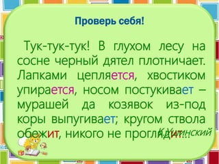 Проверь себя!
Тук-тук-тук! В глухом лесу на
сосне черный дятел плотничает.
Лапками цепляется, хвостиком
упирается, носом постукивает –
мурашей да козявок из-под
коры выпугивает; кругом ствола
обежит, никого не проглядит…К.Ушинский