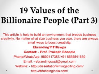 19 Values of the
Billionaire People (Part 3)
This article is help to build an environment that breeds business
creativity. No matter what size business you own, there are always
small ways to boost creativity.
Ebranding11118swpa
Contact: - Prof. Prakash Bhosale
Phone/WhatsApp: 9892417387/+91 8655541659
Email: - ebrandingswpt@gmail.com
Website: - http://dissertationwritingediting.com/
http:/ebrandingindia.com/
 