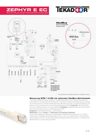 CONTROL
Technische Änderungen vorbehalten
1 211 12 133 4 514 15
0
zum Steuerteil (CONTROL)
Adresse 1-9
8
AUXILIAR
8
AUX MON
01.08.2014lagezeichnet/signet
TeileGruppevonPos.
Werkstoff Maßstab
Blatt
Erstelldatum
GTM I E EC 140801
Kunde
Benennung
Name
Kundenzeichnung Nr.:
DatumName
1 von 1
6 716 17 8 9 10 1918 20
CPU
Adress
Schalter
0 = MASTER
1 - 9 = SLAVE
5
1
23
4
9
87
6
Störungpot.-frei
Betriebpot.-frei
nichtbelegt
nichtbelegt
Standard
Anschlusskabel
(20 m) mit
RJ-45 Stecker
S 50°
K1
K1 K2 K3
S 80°
S 60°
q q
q
q
K1
nichtbelegt
Raumthermostat
nichtbelegt
1
M
PE
N
L1
zu weiteren
Ventilatoren
blau/blue
gelb/yellow
weiss/white
rot/red
optional
4
nichtbelegt
Stufe 2
Stufe 3 = Stufe 1 + Stufe 2
K0
4
3~400V/ 50Hz
3
230V/ 50Hz
K2K3
Stufe 1
Anschlußbox
q
bauseitig
Erdung, Nullung oder
Schutzschaltung nach
den Vorschriften des
VDE und des zuständ.
EVU ausführen.
Platine EC
NL2 PE
PENL2
intern
230V / 50Hz
S 45°
Y 0-10 V
0 V
+10 V
imp.
Hand
Stufe
MODE
DDC-Freigabe
L N PE31 2
S 100°
F 16AT
Fr 01.08.14 - 11.55
SCHALTPLAN ELEKTROWÄRMETAUSCHER
ZEPHYR E EC
Steuerung GTM 1 E EC mit optionaler ModBus Schnittstelle
2-sprachige (Deutsch/Englisch wählbar), menügeführte elektronische Standard Steuerung für
Luftschleier mit energiesparenden EC-Motoren und Elektro-Heizung. Die Bedienung bzw. Naviga-
tion erfolgt mit einem zentralen Multifunktionsrad. Menüführung über 2,4" großes Farbdisplay mit
Klartext- und Symbolanzeige für verschiedene Betriebszustände. Funktionen: Manuelle Schal-
tung von 5 Ventilatorstufen und 3 Heizungsstufen Eingänge: Freigabekontakt über externe DDC
bzw. GLT, Raumthermostat (nur Elektroheizung Ein/Aus)
Ausgänge: potentialfreie Betriebs- u. Störmeldung
Meldungen werden orange und Störungen rot hinterlegt angezeigt!
Durch unterschiedliche Kodierung der Steuerplatinen (Master/Slave) können bis zu 10 Türluft-
schleier über 1 Bedienteil parallel geschaltet werden. Last- bzw. Steuerplatine im Türluftschleier-
gerät eingebaut und 20 m vorkonfektioniertes Datenkabel (Verbindung zwischen Türschleier und
Bedienteil) sind im Lieferumfang enthalten.
* TECHNISCHE ÄNDERUNGEN VORBEHALTEN
CONTROL
Plati
1 211 12 133 4 514 15
0
zum Steuerteil (CONTROL)
Adresse 1-9
8
AUXILIAR
Magnetventil
(OPTIONAL)
8
AUX MON
14.06.2017lagezeichnet/signet
Werkstoff
DatumName
6 716 17
CPU
Adress
Schalter
0 = MASTER
1 - 9 = SLAVE
5
123
4
9
87
6
nichtbelegt
nichtbelegt
nichtbelegt
nichtbelegt
Frostschutzthermostatoptional
Standard
Anschlusskabel
(20 m) mit
RJ-45 Stecker
321
RJ 45
MOD Bus 1 2
ON
optionalext.Signalgeber
DDC-Freigabeoptional
MOD Bus Adresse
ModBus
Schnittstelle
(optional)
11
 