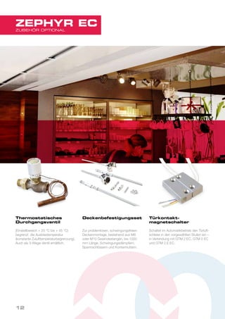 Thermostatisches
Durchgangsventil
(Einstellbereich + 25 °C bis + 45 °C)
begrenzt die Ausblastemperatur
(konstante Zulufttemperaturbegrenzung).
Auch als 3-Wege-Ventil erhältlich.
Deckenbefestigungsset
Zur problemlosen, schwingungsfreien
Deckenmontage, bestehend aus M8
oder M10 Gewindestangen, bis 1000
mm Länge, Schwingungsdämpfern,
Spannschlössern und Kontermuttern.
Türkontakt-
magnetschalter
Schaltet im Automatikbetrieb den Türluft-
schleier in den vorgewählten Stufen ein –
in Verbindung mit GTM 2 EC, GTM 3 EC
und GTM 2 E EC.
12
ZUBEHÖR OPTIONAL
ZEPHYR EC
 