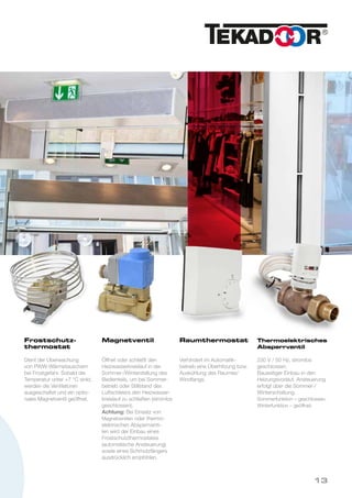 Frostschutz-
thermostat
Dient der Überwachung
von PWW-Wärmetauschern
bei Frostgefahr. Sobald die
Temperatur unter +7 °C sinkt,
werden die Ventilatoren
ausgeschaltet und ein optio-
nales Magnetventil geöffnet.
Magnetventil
Öffnet oder schließt den
Heizwasserkreislauf in der
Sommer-/Winterstellung des
Bedienteils, um bei Sommer-
betrieb oder Stillstand des
Luftschleiers den Heizwasser-
kreislauf zu schließen (stromlos
geschlossen).
Achtung: Bei Einsatz von
Magnetventilen oder thermo-
elektrischen Absperrventi-
len wird der Einbau eines
Frostschutzthermostates
(automatische Ansteuerung)
sowie eines Schmutzfängers
ausdrücklich empfohlen.
Raumthermostat
Verhindert im Automatik-
betrieb eine Überhitzung bzw.
Auskühlung des Raumes/
Windfangs.
Thermoelektrisches
Absperrventil
230 V / 50 Hz, stromlos
geschlossen.
Bauseitiger Einbau in den
Heizungsvorlauf. Ansteuerung
erfolgt über die Sommer-/
Winterschaltung.
Sommerfunktion – geschlossen.
Winterfunktion – geöffnet.
13
 