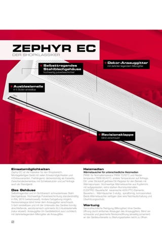 Dekor-Ansauggitter
mit dahinter liegendem Mikrogitter
Revisionsklappe
blind verschraubt
+
+
+ Selbsttragendes
Stahlblechgehäuse
hochwertig pulverbeschichtet
Einsatzmöglichkeiten
Zephyr EC ist der Klassiker für den Shopbereich.
Montagefertiges Gerät mit vielen Einsatzmöglichkeiten und
4 Einbauvarianten. Freihängend, deckenbündig als Kassette,
Zwischendeckeneinbau mit Schiebestutzen und auf Anfrage
auch als Standgerät.
Das Gehäuse
Selbsttragendes und im Sichtbereich schraubenloses Stahl-
blechgehäuse. Hochwertige Pulverbeschichtung standardmäßig
in RAL 9016 (verkehrsweiß). Andere Farbgebung möglich.
Revisionsklappe blind hinter dem Ansauggitter verschraubt.
5-fach verstellbare und mit der Unterseite des Gerätes bündig
abschließende, aerodynamisch optimierte ALU-Ausblaslamelle
(natur eloxiert). Ansauggitter (im Gerätefarbton) aus Lochblech
mit dahinterliegendem Mikrogitter als Ansaugfilter.
Heizmedien
Wärmetauscher für unterschiedliche Heizmedien
PWW: für Normaltemperatur PWW 70/50°C und Nieder-
temperatur PWW 60/40°C, andere Temperaturen auf Anfrage.
DX: unter Stickstoff gelötete DX-Register für den Betrieb mit
Wärmepumpen. Hochwertige Wärmetauscher aus Kupferrohr,
mit aufgepressten, extra starken Aluminiumlamellen.
ELEKTRO: Baureihe M: keramische 400V PTC-Elemente;
Baureihe L: Wärmtauscher 3-stufig , spiralförmig, korrosionsfest.
Beide Wärmetauscher verfügen über eine Nachlaufschaltung und
Überhitzungsschutz.
Wartung
Servicefreundliche Reinigung (Mikrogitter) ohne Geräte-
öffnung durch einfaches Absaugen des Ansauggitters. Blind ver-
schraubte und gesicherte Revisionsöffnung (einseitig scharniert)
an der Geräteunterseite zu Wartungsarbeiten leicht zu öffnen.
DER SHOPKLASSIKER
ZEPHYR EC
Ausblaslamelle
in 5 Stufen einstellbar
+
2
 