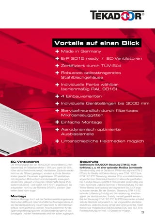 Vorteile auf einen Blick
Made in Germany
ErP 2015 ready / EC-Ventilatoren
Zertifiziert durch TÜV-Süd
Robustes selbsttragendes
Stahlblechgehäuse
Individuelle Farbe wählbar
(serienmäßig RAL 9016)
4 Einbauvarianten
Individuelle Gerätelängen bis 3000 mm
Servicefreundlich durch filterloses
Mikroansauggitter
Einfache Montage
Aerodynamisch optimierte
Ausblaslamelle
Unterschiedliche Heizmedien möglich
+
+
+
+
+
+
+
+
+
+
+
EC-Ventilatoren
Der Wirkungsgrad der von TEKADOOR verwendeten EC-Ven-
tilatoren liegt im Teillastbetrieb bei > 90% und damit 30–35%
höher als bei herkömmlichen AC-Ventilatoren. Dadurch werden
nicht nur die Effizienz gesteigert, sondern auch die Betriebs-
kosten gesenkt. Die einzeln angetriebenen EC-Ventilatoren
mit integriertem Motorschutz sind doppelseitig ansaugend,
vibrationsfrei gelagert und werden mittels PWM-Signal (Puls-
weitenmodulation) - und bei DX mit 0-10 V - angesteuert. Sie
entsprechen nicht nur der Richtlinie ErP2015, sondern über-
treffen diese Norm sogar.
Montage
Einfache Montage durch auf der Geräteoberseite eingelassene
Nietmuttern (M8) und optional erhältliches Montagematerial. In
der Standardausführung braucht das Gerät für den Elektroan-
schluss nicht geöffnet zu werden. Anschlussklemmen für die
Spannungsversorgung sowie die Steckverbindungen für das
Schaltgerät und den Parallelbetrieb sind von außen zugänglich.
Steuerung
Elektronische TEKADOOR-Steuerung GTM EC, multi-
funktional, u. a. mit einer optionalen ModBus Schnittstelle
Standardmäßig sind für Geräte mit PWW-Heizung eine GTM 2
EC und für Geräte mit Elektro-Heizung eine GTM 1 E EC bzw.
GTM 1 EC PTC Steuerung, inklusive 20 m vorkonfektioniertem,
abgeschirmtem Datenkabel bereits im Lieferumfang enthalten.
Die 5-stufige Steuerung GTM 2 EC beinhaltet serienmäßig eine
Hand-Automatik und eine Sommer- / Winterschaltung. Für den
Winter-Betrieb kann optional ein Magnetventil bis 2,5 A ange-
schlossen werden. Bei der Standard Steuerung GTM 1 E EC
kann die Luftleistung 5-stufig und die Heizleistung, in Abhän-
gigkeit der Ventilatorstufen, 3-stufig manuell gewählt werden.
Bei der Steuerung GTM 1 EC PTC für PTC-Heizmedien schaltet
sich die Heizstufe automatisch zu der vorgewählten Ventilator-
stufe hinzu. Jede Steuerung verfügt über einen potential- freien
Kontakt zur Freigabe über jede bauseitige DDC bzw. GLT. Eine
Parallelschaltung von max. 10 Geräten ist möglich.
3
 