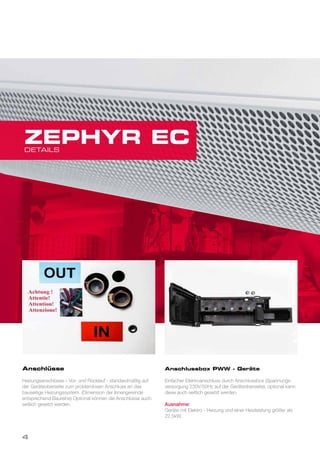 Anschlüsse
Heizungsanschlüsse – Vor- und Rücklauf - standardmäßig auf
der Geräteoberseite zum problemlosen Anschluss an das
bauseitige Heizungssystem. (Dimension der Innengewinde
entsprechend Baureihe) Optional können die Anschlüsse auch
seitlich gesetzt werden.
Anschlussbox PWW - Geräte
Einfacher Elektroanschluss durch Anschlussbox (Spannungs-
versorgung 230V/50Hz auf der Geräteoberseite); optional kann
diese auch seitlich gesetzt werden.
Ausnahme:
Geräte mit Elektro - Heizung und einer Heizleistung größer als
22,5kW.
DETAILS
ZEPHYR EC
4
 