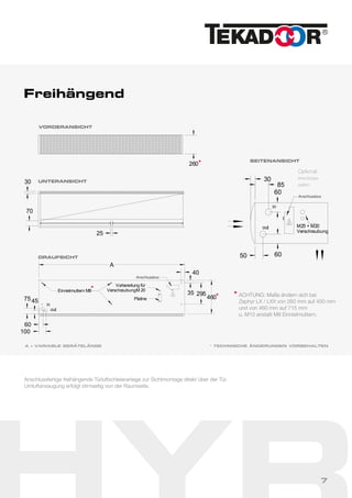 Freihängend
A = VARIABLE GERÄTELÄNGE
60
in
out
30
60
85
50
M25 + M20
Verschraubung25
30
70
A
460
35 295
Vorbereitung für
VerschraubungM 20
Platine
in
out
Einnietmuttern M8
75 45
60
100
40
260
VORDERANSICHT
UNTERANSICHT
SEITENANSICHT
DRAUFSICHT
Anschlussfertige freihängende Türluftschleieranlage zur Sichtmontage direkt über der Tür.
Umluftansaugung erfolgt stirnseitig von der Raumseite.
* TECHNISCHE ÄNDERUNGEN VORBEHALTEN
Optional:
Anschlüsse
seitlich
Anschlussbox
Anschlussbox
ACHTUNG: Maße ändern sich bei
Zephyr LX / LXX von 260 mm auf 450 mm
und von 460 mm auf 715 mm
u. M10 anstatt M8 Einnietmuttern.
**
*
*
7
 
