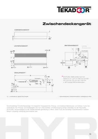Zwischendeckengerät
VORDERANSICHT
260
15
UNTERANSICHT
210 260
25
3020 20
75 120
* TECHNISCHE ÄNDERUNGEN VORBEHALTEN
Anschlussfertige Türluftschleieranlage mit integrierter Ansaugkammer, Ansaug- und Ausblasschiebestutzen zum Einbau in eine Zwi-
schendecke. Nur Ansaug- und Ausblasgitter sind von unten sichtbar. Umluftansaugung erfolgt unterseitig von der Raumseite.
ACHTUNG: Revisionsklappe an der Geräteunterseite ganzflächig zu öffnen, daher muss die bauseitige Zwischendecke in diesem
Bereich unbedingt vollständig demontierbar sein.
130-210
60
out
in
60
50
85
M25 + M20
351
SEITENANSICHT
Optional:
Anschlüsse seitlich
Anschlussbox
Verschraubung
DRAUFSICHT
A
720
35 295
Vorbereitungfür
VerschraubungM 20
Platine
Einnietmuttern M8
in
out
7550
60
100
40
Anschlussbox
A = VARIABLE GERÄTELÄNGE
ACHTUNG: Maße ändern sich bei
Zephyr-Z LX / LXX von 260 mm auf 580
mm und von 720 mm auf 1100 mm
u. M10 anstatt M8 Einnietmuttern.
*
*
*
*
9
 