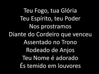 Teu Fogo, tua Glória
Teu Espírito, teu Poder
Nos prostramos
Diante do Cordeiro que venceu
Assentado no Trono
Rodeado de Anjos
Teu Nome é adorado
És temido em louvores
 