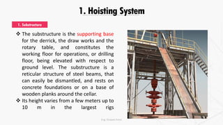 1. Hoisting System
 The substructure is the supporting base
for the derrick, the draw works and the
rotary table, and constitutes the
working floor for operations, or drilling
floor, being elevated with respect to
ground level. The substructure is a
reticular structure of steel beams, that
can easily be dismantled, and rests on
concrete foundations or on a base of
wooden planks around the cellar.
 Its height varies from a few meters up to
10 m in the largest rigs
1. Substructure
Eng. Elsayed Amer
 