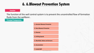 6. 6.Blowout Prevention System
The function of the well control system is to prevent the uncontrolled flow of formation
fluids from the wellbore .
Function
Principal Components:
1. Annular Blowout Preventer
2. Ram Blowout Preventer
3. Diverter
4. Drilling Spools
5. Manifold, Valves and Sensors
6. Accumulator
7. Inside BOP
Eng. Elsayed Amer
 