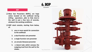 Rig component
6.BOP
 Blow Out Preventers (BOPs), are large
valves located on the wellhead during
drilling operations ,able to fully shut-in
the well in just a few tens of seconds,
whatever the working conditions.
 BOP stack consists, starting from below,
of:
1. one or more spools for connection
to the wellhead
2. a dual function ram preventer
3. a single-function ram preventer
4. an annular blowout preventer
5. a lateral tube which conveys the
outgoing mud from the well to the
shaker.
BOP
Eng. Elsayed Amer
 