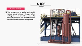 Rig component
6.BOP
 The arrangement of piping and special
valves, called chokes, through which
drilling mud is circulated when the
blowout preventers are closed to control
the pressures encountered during a kick.
2- Choke manifold
Eng. Elsayed Amer
 
