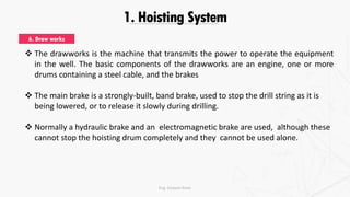 1. Hoisting System
 The drawworks is the machine that transmits the power to operate the equipment
in the well. The basic components of the drawworks are an engine, one or more
drums containing a steel cable, and the brakes
 The main brake is a strongly-built, band brake, used to stop the drill string as it is
being lowered, or to release it slowly during drilling.
 Normally a hydraulic brake and an electromagnetic brake are used, although these
cannot stop the hoisting drum completely and they cannot be used alone.
6. Draw works
Eng. Elsayed Amer
 