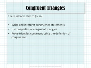 Congruent Triangles
The student is able to (I can):
• Write and interpret congruence statements
• Use properties of congruent triangles
• Prove triangles congruent using the definition of• Prove triangles congruent using the definition of
congruence.
 