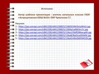 Источники:
Автор шаблона презентации : учитель начальных классов ГБОУ
«Антрацитовская ООШ №19» ЛНР Чумаченко Г.Г.
Рисунки:
1 - https://pp.userapi.com/c841228/v841228825/13b93/HXrOnlyWIxU.jpg
2 - https://pp.userapi.com/c841228/v841228825/13b9a/ca0lA3irc7c.jpg
3 - https://pp.userapi.com/c841228/v841228825/13ba1/GblfO84wupM.jpg
4 - https://pp.userapi.com/c841228/v841228825/13ba8/RpOIcxJEkWM.jpg
5 - https://pp.userapi.com/c841228/v841228825/13baf/vMsO60YMCZ8.jpg
 