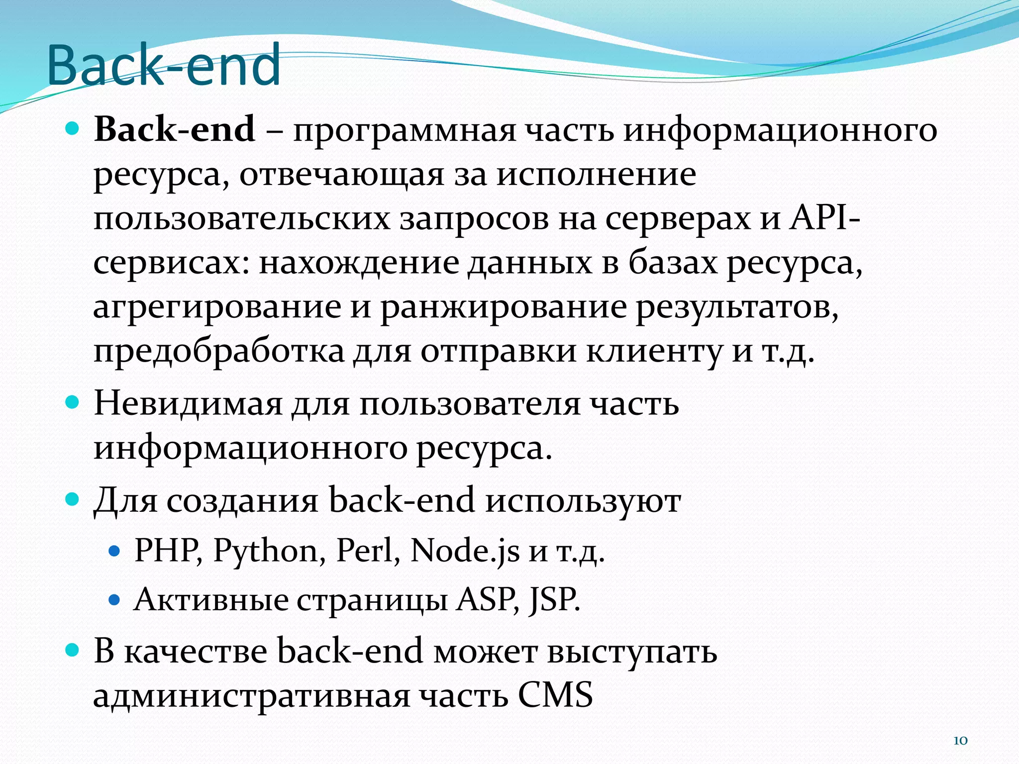 Back-end
 Back-end – программная часть информационного
ресурса, отвечающая за исполнение
пользовательских запросов на серверах и API-
сервисах: нахождение данных в базах ресурса,
агрегирование и ранжирование результатов,
предобработка для отправки клиенту и т.д.
 Невидимая для пользователя часть
информационного ресурса.
 Для создания back-end используют
 PHP, Python, Perl, Node.js и т.д.
 Активные страницы ASP, JSP.
 В качестве back-end может выступать
административная часть CMS
10
 