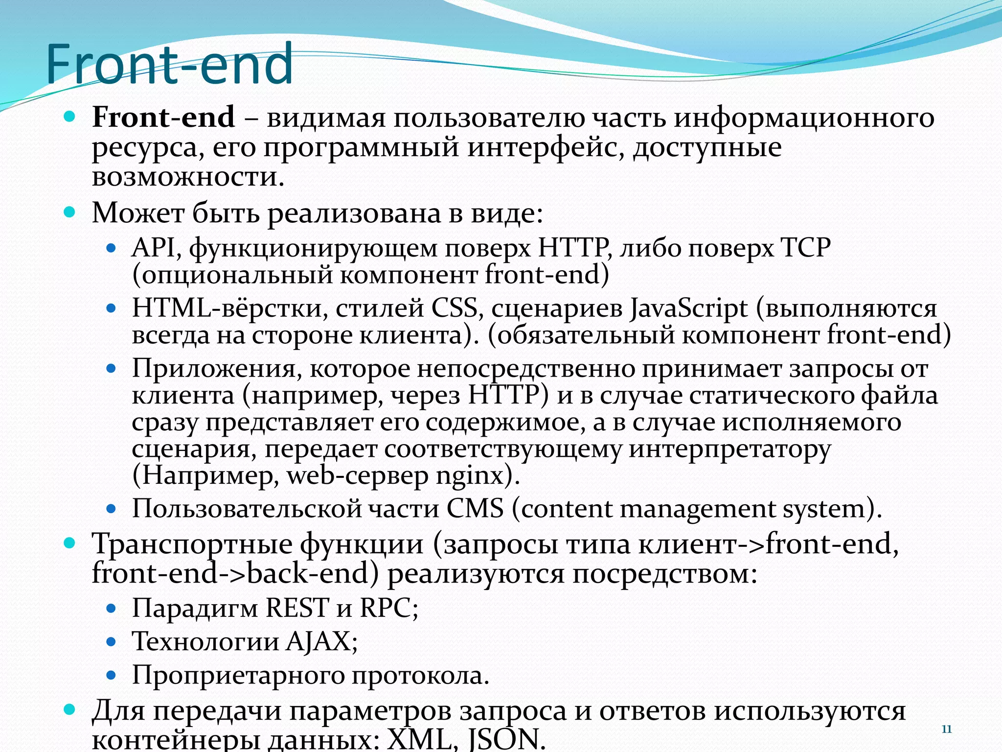 Front-end
 Front-end – видимая пользователю часть информационного
ресурса, его программный интерфейс, доступные
возможности.
 Может быть реализована в виде:
 API, функционирующем поверх HTTP, либо поверх TCP
(опциональный компонент front-end)
 HTML-вёрстки, стилей CSS, сценариев JavaScript (выполняются
всегда на стороне клиента). (обязательный компонент front-end)
 Приложения, которое непосредственно принимает запросы от
клиента (например, через HTTP) и в случае статического файла
сразу представляет его содержимое, а в случае исполняемого
сценария, передает соответствующему интерпретатору
(Например, web-сервер nginx).
 Пользовательской части CMS (content management system).
 Транспортные функции (запросы типа клиент->front-end,
front-end->back-end) реализуются посредством:
 Парадигм REST и RPC;
 Технологии AJAX;
 Проприетарного протокола.
 Для передачи параметров запроса и ответов используются
контейнеры данных: XML, JSON.
11
 