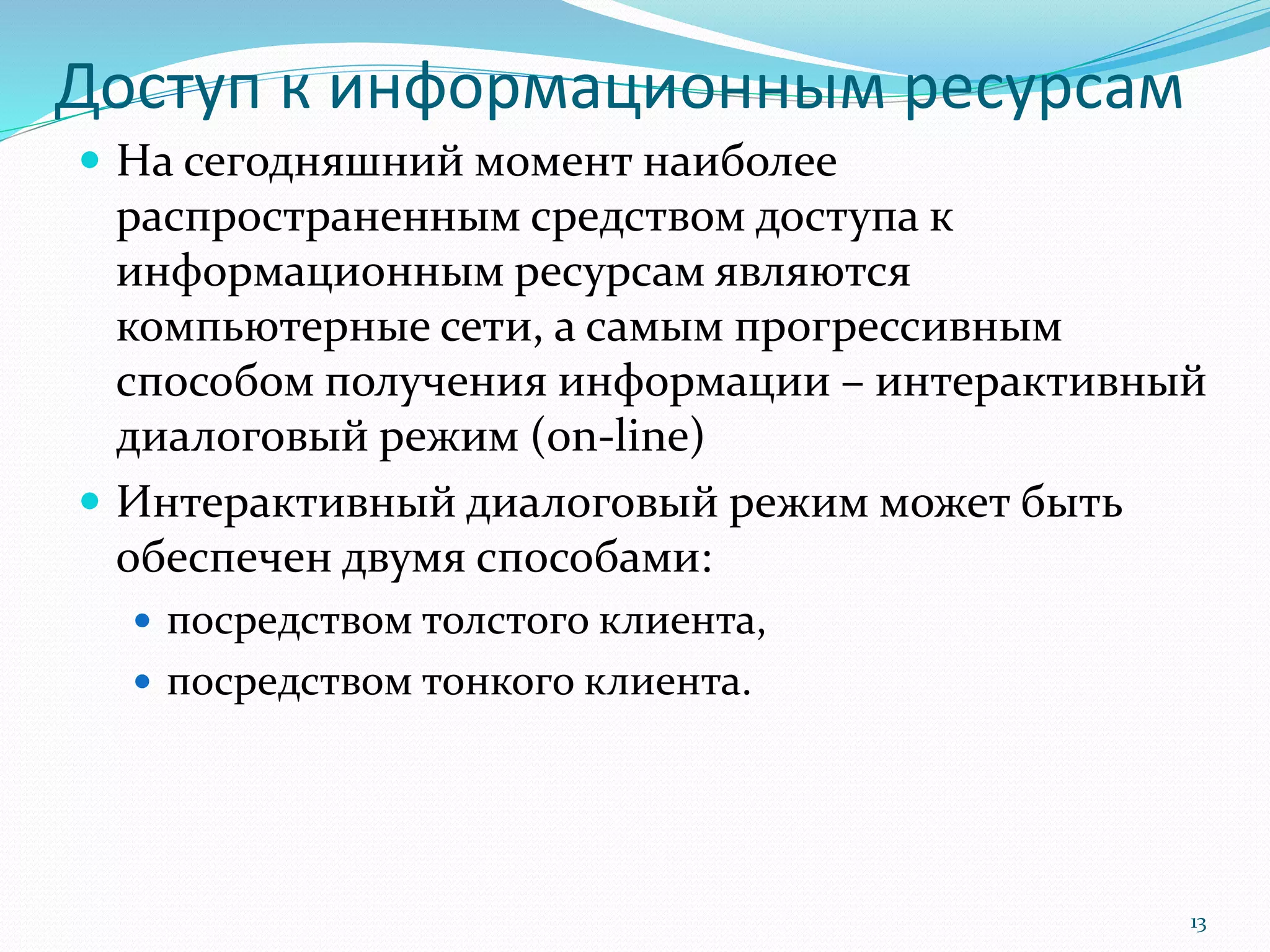 Доступ к информационным ресурсам
 На сегодняшний момент наиболее
распространенным средством доступа к
информационным ресурсам являются
компьютерные сети, а самым прогрессивным
способом получения информации – интерактивный
диалоговый режим (on-line)
 Интерактивный диалоговый режим может быть
обеспечен двумя способами:
 посредством толстого клиента,
 посредством тонкого клиента.
13
 