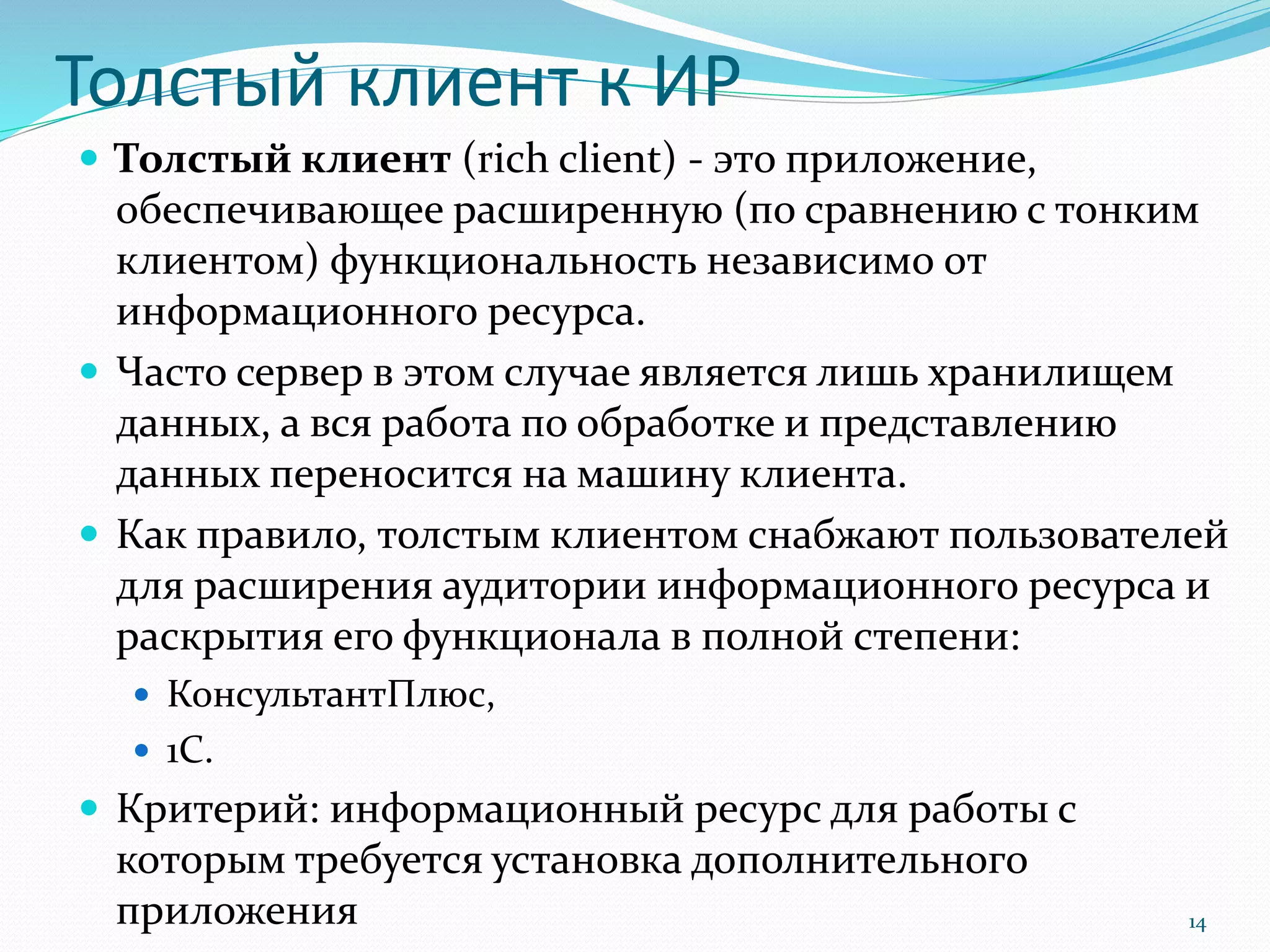 Толстый клиент к ИР
 Толстый клиент (rich client) - это приложение,
обеспечивающее расширенную (по сравнению с тонким
клиентом) функциональность независимо от
информационного ресурса.
 Часто сервер в этом случае является лишь хранилищем
данных, а вся работа по обработке и представлению
данных переносится на машину клиента.
 Как правило, толстым клиентом снабжают пользователей
для расширения аудитории информационного ресурса и
раскрытия его функционала в полной степени:
 КонсультантПлюс,
 1С.
 Критерий: информационный ресурс для работы с
которым требуется установка дополнительного
приложения 14
 