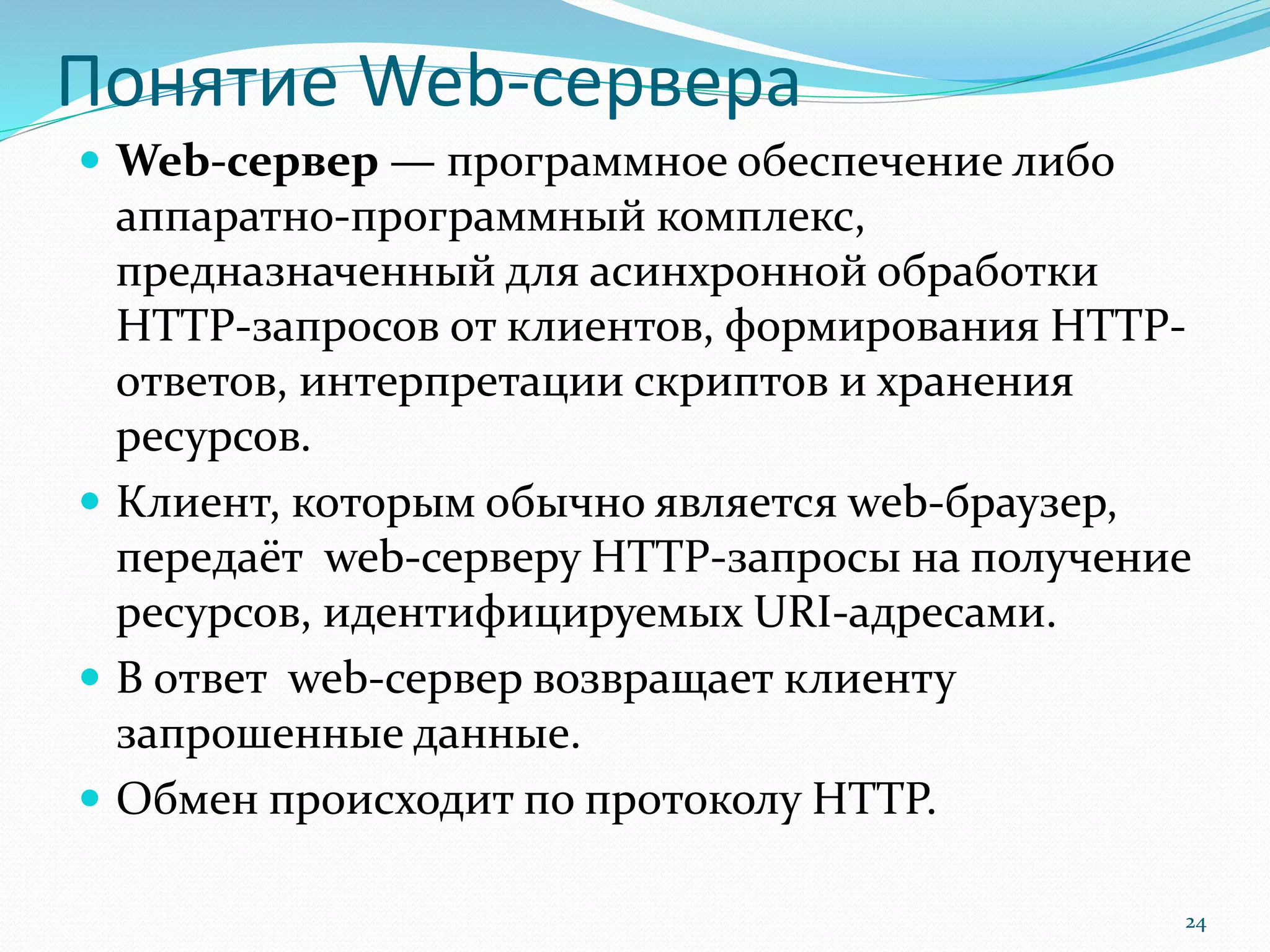 Понятие Web-сервера
 Web-сервер — программное обеспечение либо
аппаратно-программный комплекс,
предназначенный для асинхронной обработки
HTTP-запросов от клиентов, формирования HTTP-
ответов, интерпретации скриптов и хранения
ресурсов.
 Клиент, которым обычно является web-браузер,
передаёт web-серверу HTTP-запросы на получение
ресурсов, идентифицируемых URI-адресами.
 В ответ web-сервер возвращает клиенту
запрошенные данные.
 Обмен происходит по протоколу HTTP.
24
 