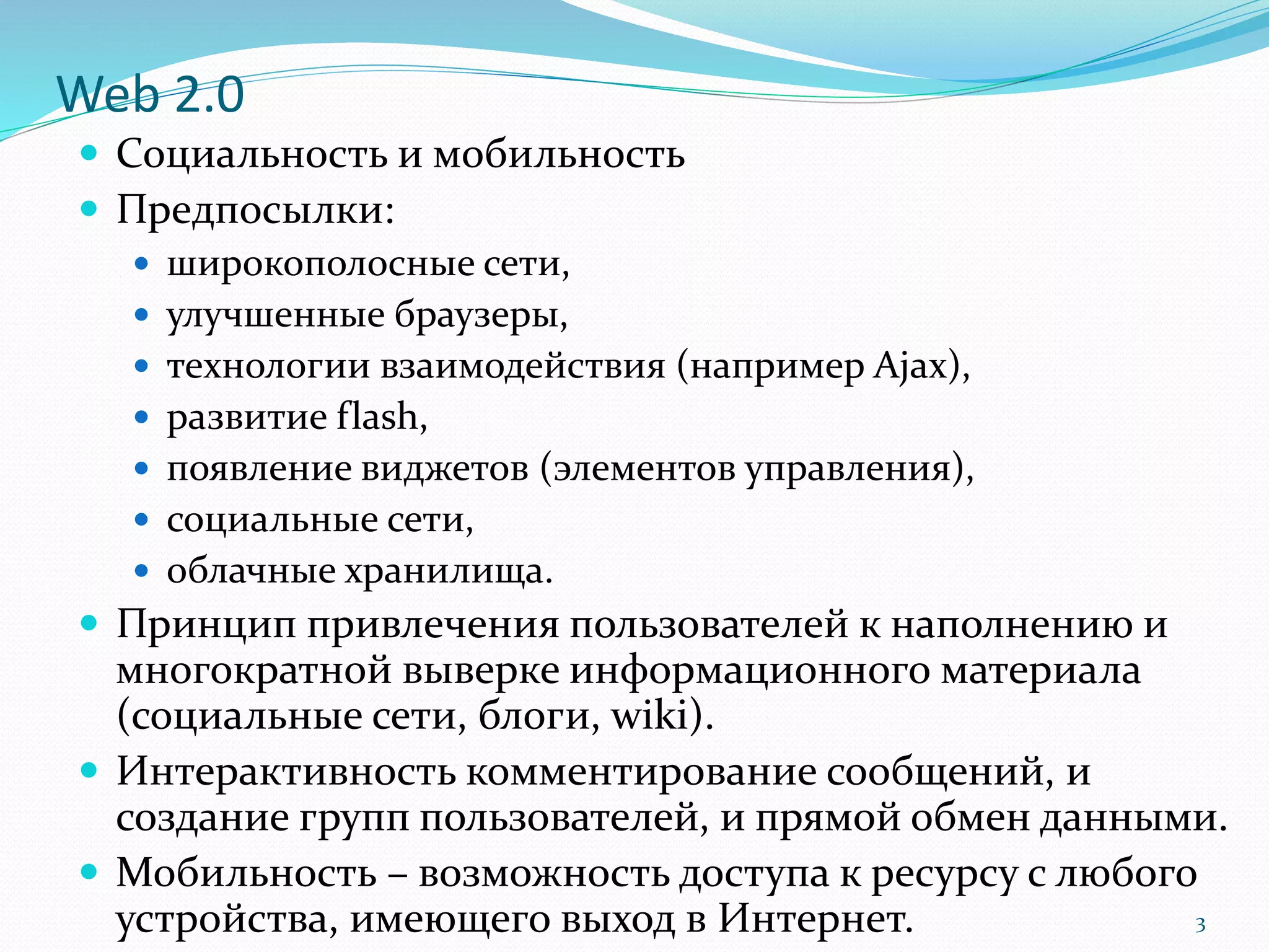 Web 2.0
 Социальность и мобильность
 Предпосылки:
 широкополосные сети,
 улучшенные браузеры,
 технологии взаимодействия (например Ajax),
 развитие flash,
 появление виджетов (элементов управления),
 социальные сети,
 облачные хранилища.
 Принцип привлечения пользователей к наполнению и
многократной выверке информационного материала
(социальные сети, блоги, wiki).
 Интерактивность комментирование сообщений, и
создание групп пользователей, и прямой обмен данными.
 Мобильность – возможность доступа к ресурсу с любого
устройства, имеющего выход в Интернет. 3
 