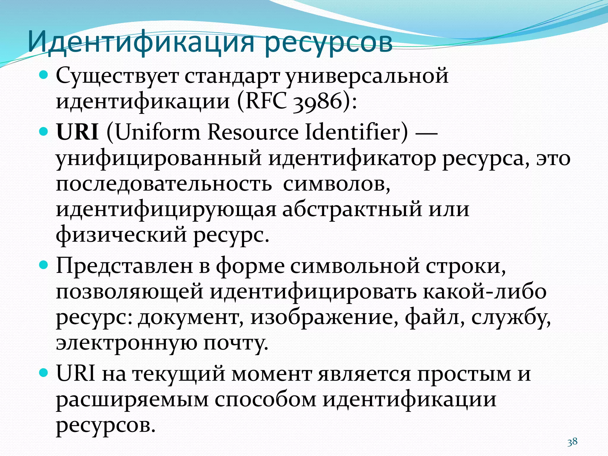 Идентификация ресурсов
 Существует стандарт универсальной
идентификации (RFC 3986):
 URI (Uniform Resource Identifier) —
унифицированный идентификатор ресурса, это
последовательность символов,
идентифицирующая абстрактный или
физический ресурс.
 Представлен в форме символьной строки,
позволяющей идентифицировать какой-либо
ресурс: документ, изображение, файл, службу,
электронную почту.
 URI на текущий момент является простым и
расширяемым способом идентификации
ресурсов.
38
 