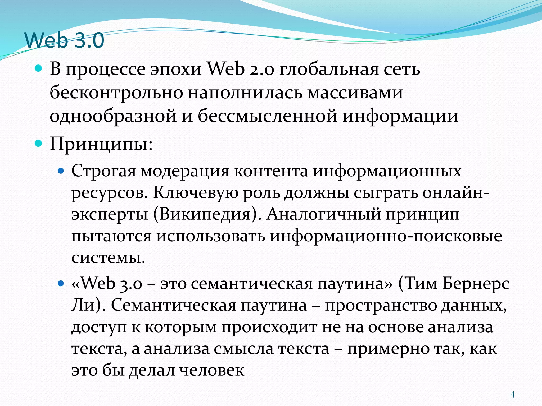Web 3.0
 В процессе эпохи Web 2.0 глобальная сеть
бесконтрольно наполнилась массивами
однообразной и бессмысленной информации
 Принципы:
 Строгая модерация контента информационных
ресурсов. Ключевую роль должны сыграть онлайн-
эксперты (Википедия). Аналогичный принцип
пытаются использовать информационно-поисковые
системы.
 «Web 3.0 – это семантическая паутина» (Тим Бернерс
Ли). Семантическая паутина – пространство данных,
доступ к которым происходит не на основе анализа
текста, а анализа смысла текста – примерно так, как
это бы делал человек
4
 