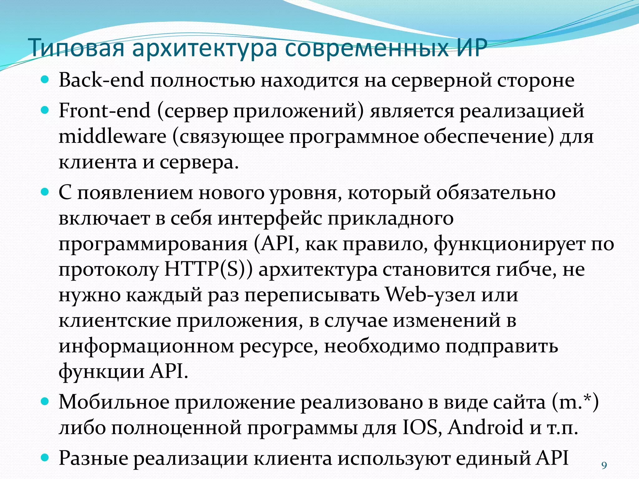 Типовая архитектура современных ИР
 Back-end полностью находится на серверной стороне
 Front-end (сервер приложений) является реализацией
middleware (связующее программное обеспечение) для
клиента и сервера.
 С появлением нового уровня, который обязательно
включает в себя интерфейс прикладного
программирования (API, как правило, функционирует по
протоколу HTTP(S)) архитектура становится гибче, не
нужно каждый раз переписывать Web-узел или
клиентские приложения, в случае изменений в
информационном ресурсе, необходимо подправить
функции API.
 Мобильное приложение реализовано в виде сайта (m.*)
либо полноценной программы для IOS, Android и т.п.
 Разные реализации клиента используют единый API 9
 