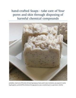 hand-crafted Soaps - take care of Your
pores and skin through disposing of
harmful chemical compounds
probably,maximumof the barsof cleaningsoapyouhave usedinyour existence,youacquire insome
bigdrugstore,pulledoff the shelvesof ahuge grocery save,orpickedupat a superstore.Andthe
 