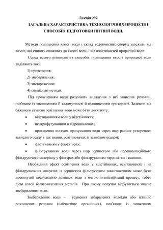 Лекція №2
ЗАГАЛЬНА ХАРАКТЕРИСТИКА ТЕХНОЛОГІЧНИХ ПРОЦЕСІВ І
СПОСОБІВ ПІДГОТОВКИ ПИТНОЇ ВОДИ.
Методи поліпшення якості води і склад водоочисних споруд залежать від
вимог, які ставить споживач до якості води, і від властивостей природної води.
Серед всього різноманіття способів поліпшення якості природної води
виділяють такі:
1) прояснення;
2) знебарвлення;
3) знезараження;
4) спеціальні методи.
Під проясненням води розуміють видалення з неї завислих речовин,
пов'язане із зменшенням її каламутності й підвищенням прозорості. Залежно від
бажаного ступеня освітлення воно може бути досягнуте:
 відстоюванням води у відстійниках;
 центрифугуванням в гідроциклонах;
 прояснення шляхом пропускання води через шар раніше утвореного
завислого осаду в так званих освітлювачах із завислим осадом;
 флотуванням у флотаторах;
 фільтруванням води через шар зернистого або порошкоподібного
фільтруючого матеріалу у фільтрах або фільтруванням через сітки і тканини.
Необхідний ефект освітлення води у відстійниках, освітлювачах і на
фільтрувальних апаратах із зернистим фільтруючим завантаженням може бути
досягнутий коагуляцією домішок води з метою інтенсифікації процесу, тобто
дією солей багатовалентних металів. При цьому попутно відбувається значне
знебарвлення води.
Знебарвлення води – усунення забарвлених колоїдів або істинно
розчинених речовин (найчастіше органічних), пов'язане із зниженням
 