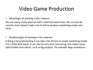 Video Game Production
• Advantages of working in this medium:
You can easily create pixel art with a short period of time. You can also be
creative and it doesn’t take a lot of skill to produce something simple and
clean.
• Disadvantages of working in this medium:
If doing a lot of photoshop it can take a lot of time to create something simple
if it is filled with detail. It can also be very time consuming, this makes some
tasks harder than others, such as big projects. For example large animations.
 