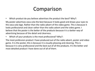 Comparison
• Which product do you believe advertises the product the best? Why?:
My poster advertises coca cola the best because it looks good and draws your eyes to
the coca cola logo. Rather than the radio advert of the video game. This is because it
looks professional and clean rather than the radio advert and the video game. I
believe that the poster is the better of the products because it is a better way of
advertising because of the detail and clearness.
• Which of your products is the most professional? Why?:
The most profession product I have produced out of the radio advert, poster and video
game. It is the poster, this is because it is visually pleasing and cleaning. This is
because it is very professional and the best out of all the products. It’s the better and
most detailed product I have done out of all of them.
 