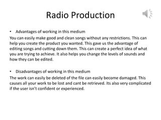 Radio Production
• Advantages of working in this medium
You can easily make good and clean songs without any restrictions. This can
help you create the product you wanted. This gave us the advantage of
editing songs and cutting down them. This can create a perfect idea of what
you are trying to achieve. It also helps you change the levels of sounds and
how they can be edited.
• Disadvantages of working in this medium
The work can easily be deleted of the file can easily become damaged. This
causes all your work to be lost and cant be retrieved. Its also very complicated
if the user isn’t confident or experienced.
 