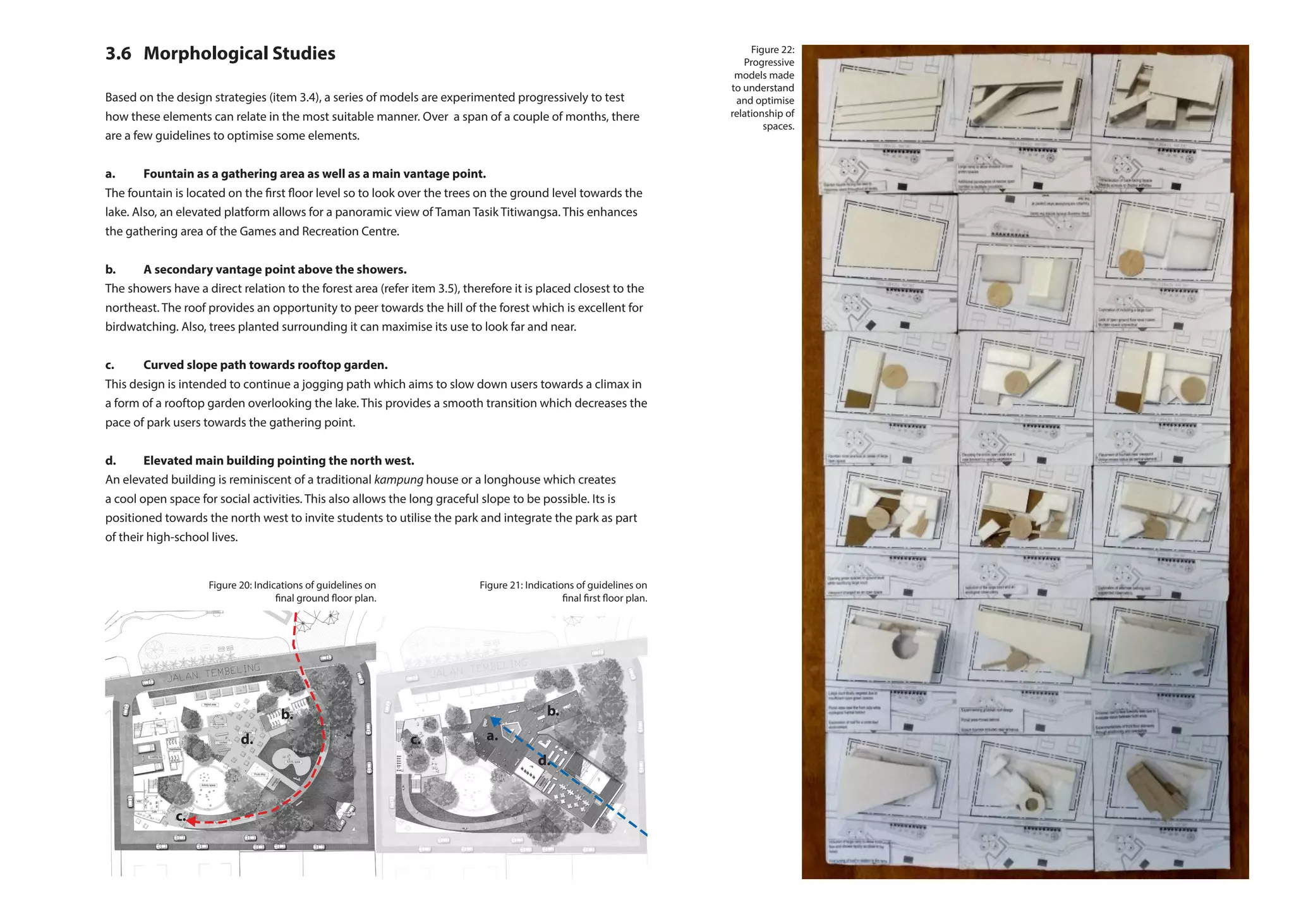 3.6	 Morphological Studies
Based on the design strategies (item 3.4), a series of models are experimented progressively to test
how these elements can relate in the most suitable manner. Over a span of a couple of months, there
are a few guidelines to optimise some elements.
a.	 Fountain as a gathering area as well as a main vantage point.
The fountain is located on the first floor level so to look over the trees on the ground level towards the
lake. Also, an elevated platform allows for a panoramic view of Taman Tasik Titiwangsa. This enhances
the gathering area of the Games and Recreation Centre.
b. 	 A secondary vantage point above the showers.
The showers have a direct relation to the forest area (refer item 3.5), therefore it is placed closest to the
northeast. The roof provides an opportunity to peer towards the hill of the forest which is excellent for
birdwatching. Also, trees planted surrounding it can maximise its use to look far and near.
c. 	 Curved slope path towards rooftop garden.
This design is intended to continue a jogging path which aims to slow down users towards a climax in
a form of a rooftop garden overlooking the lake. This provides a smooth transition which decreases the
pace of park users towards the gathering point.
d. 	 Elevated main building pointing the north west.
An elevated building is reminiscent of a traditional kampung house or a longhouse which creates
a cool open space for social activities. This also allows the long graceful slope to be possible. Its is
positioned towards the north west to invite students to utilise the park and integrate the park as part
of their high-school lives.
a.
b.
d.
d.
b.
c.
c.
Figure 20: Indications of guidelines on
final ground floor plan.
Figure 21: Indications of guidelines on
final first floor plan.
Figure 22:
Progressive
models made
to understand
and optimise
relationship of
spaces.
 