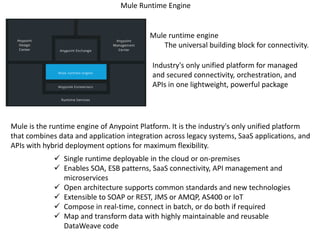Mule Runtime Engine
Mule runtime engine
The universal building block for connectivity.
 Single runtime deployable in the cloud or on-premises
 Enables SOA, ESB patterns, SaaS connectivity, API management and
microservices
 Open architecture supports common standards and new technologies
 Extensible to SOAP or REST, JMS or AMQP, AS400 or IoT
 Compose in real-time, connect in batch, or do both if required
 Map and transform data with highly maintainable and reusable
DataWeave code
Industry's only unified platform for managed
and secured connectivity, orchestration, and
APIs in one lightweight, powerful package
Mule is the runtime engine of Anypoint Platform. It is the industry's only unified platform
that combines data and application integration across legacy systems, SaaS applications, and
APIs with hybrid deployment options for maximum flexibility.
 