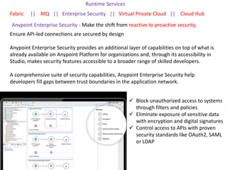 Runtime Services
Fabric || MQ || Enterprise Security || Virtual Private Cloud || Cloud Hub
Ensure API-led connections are secured by design
Anypoint Enterprise Security provides an additional layer of capabilities on top of what is
already available on Anypoint Platform for organizations and, through its accessibility in
Studio, makes security features accessible to a broader range of skilled developers.
A comprehensive suite of security capabilities, Anypoint Enterprise Security help
developers fill gaps between trust boundaries in the application network.
Anypoint Enterprise Security - Make the shift from reactive to proactive security.
 Block unauthorized access to systems
through filters and policies
 Eliminate exposure of sensitive data
with encryption and digital signatures
 Control access to APIs with proven
security standards like OAuth2, SAML
or LDAP
 