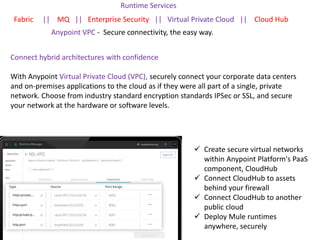 Runtime Services
Fabric || MQ || Enterprise Security || Virtual Private Cloud || Cloud Hub
Anypoint VPC - Secure connectivity, the easy way.
 Create secure virtual networks
within Anypoint Platform's PaaS
component, CloudHub
 Connect CloudHub to assets
behind your firewall
 Connect CloudHub to another
public cloud
 Deploy Mule runtimes
anywhere, securely
Connect hybrid architectures with confidence
With Anypoint Virtual Private Cloud (VPC), securely connect your corporate data centers
and on-premises applications to the cloud as if they were all part of a single, private
network. Choose from industry standard encryption standards IPSec or SSL, and secure
your network at the hardware or software levels.
 