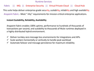 This suite helps deliver enterprise-grade security, scalability, reliability and high availability.
Runtime Services
Fabric || MQ || Enterprise Security || Virtual Private Cloud || Cloud Hub
Anypoint Fabric - Meet “-ility” requirements for mission-critical enterprise applications.
Instant Scalability, Reliability, Availability
Anypoint Fabric enables 100% uptime, performance to hundreds of thousands of
transactions per second, and scalability to thousands of Mule runtimes deployed in
a highly distributed hybrid environment.
 Deliver turnkey zero message loss environments for integrations and APIs
 Scale workers horizontally or vertically to handle peak workload
 Automate failover and message persistence for maximum reliability
 