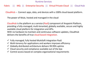 Runtime Services
Fabric || MQ || Enterprise Security || Virtual Private Cloud || Cloud Hub
CloudHub -- Connect apps, data, and devices with a 100% cloud-based platform.
The power of Mule, hosted and managed in the cloud
CloudHub is the platform as a service (PaaS) component of Anypoint Platform,
providing a fully-managed, multi-tenanted, globally available, secure and highly
available cloud platform for integration and APIs.
With no hardware to maintain and continuous software updates, CloudHub
delivers the benefits of true cloud-based integration.
 Fully managed, fully hosted MuleSoft integration PaaS
 Multi-tenancy for applications and workers improves efficiency
 Globally distributed architecture delivers 99.99% uptime
 Cloud security and compliance available out of the box
 Control access based on complex organizational requirements
 