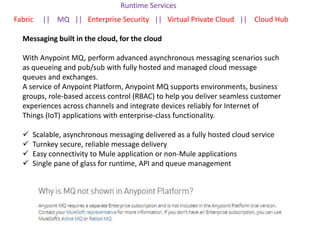 Runtime Services
Fabric || MQ || Enterprise Security || Virtual Private Cloud || Cloud Hub
Messaging built in the cloud, for the cloud
With Anypoint MQ, perform advanced asynchronous messaging scenarios such
as queueing and pub/sub with fully hosted and managed cloud message
queues and exchanges.
A service of Anypoint Platform, Anypoint MQ supports environments, business
groups, role-based access control (RBAC) to help you deliver seamless customer
experiences across channels and integrate devices reliably for Internet of
Things (IoT) applications with enterprise-class functionality.
 Scalable, asynchronous messaging delivered as a fully hosted cloud service
 Turnkey secure, reliable message delivery
 Easy connectivity to Mule application or non-Mule applications
 Single pane of glass for runtime, API and queue management
 
