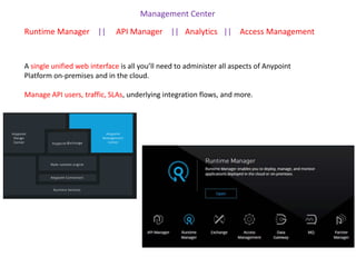 A single unified web interface is all you’ll need to administer all aspects of Anypoint
Platform on-premises and in the cloud.
Manage API users, traffic, SLAs, underlying integration flows, and more.
Management Center
Runtime Manager || API Manager || Analytics || Access Management
 