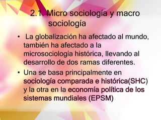 2.1. Micro sociología y macro
sociología
• La globalización ha afectado al mundo,
también ha afectado a la
microsociología histórica, llevando al
desarrollo de dos ramas diferentes.
• Una se basa principalmente en
sociología comparada e histórica(SHC)
y la otra en la economía política de los
sistemas mundiales (EPSM)
 