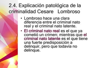 2.4. Explicación patológica de la
criminalidad Cesare Lombroso
• Lombroso hace una clara
diferencia entre el criminal nato
real y el criminal nato latente.
• El criminal nato real es el que ya
cometió un crimen; mientras que el
criminal nato latente es el que tiene
una fuerte predisposición a
delinquir, pero que todavía no
delinque.
 