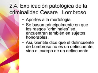 2.4. Explicación patológica de la
criminalidad Cesare Lombroso
• Aportes a la morfología:
• Se basan principalmente en que
los rasgos “criminales” se
encuentran también en sujetos
honorables.
• Así, Gentile dice que el delincuente
de Lombroso no es un delincuente,
sino el cuerpo de un delincuente
 