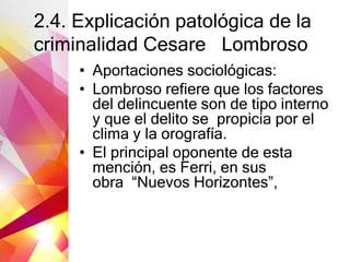 2.4. Explicación patológica de la
criminalidad Cesare Lombroso
• Aportaciones sociológicas:
• Lombroso refiere que los factores
del delincuente son de tipo interno
y que el delito se propicia por el
clima y la orografía.
• El principal oponente de esta
mención, es Ferri, en sus
obra “Nuevos Horizontes”,
 