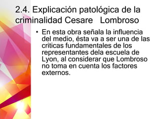 2.4. Explicación patológica de la
criminalidad Cesare Lombroso
• En esta obra señala la influencia
del medio, ésta va a ser una de las
criticas fundamentales de los
representantes dela escuela de
Lyon, al considerar que Lombroso
no toma en cuenta los factores
externos.
 