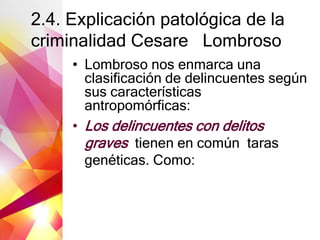 2.4. Explicación patológica de la
criminalidad Cesare Lombroso
• Lombroso nos enmarca una
clasificación de delincuentes según
sus características
antropomórficas:
• Los delincuentes con delitos
graves tienen en común taras
genéticas. Como:
 