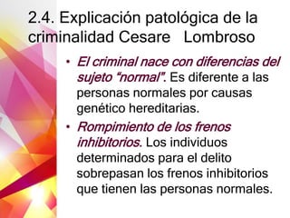 2.4. Explicación patológica de la
criminalidad Cesare Lombroso
• El criminal nace con diferencias del
sujeto “normal”. Es diferente a las
personas normales por causas
genético hereditarias.
• Rompimiento de los frenos
inhibitorios. Los individuos
determinados para el delito
sobrepasan los frenos inhibitorios
que tienen las personas normales.
 