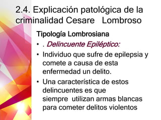 2.4. Explicación patológica de la
criminalidad Cesare Lombroso
Tipología Lombrosiana
• . Delincuente Epiléptico:
• Individuo que sufre de epilepsia y
comete a causa de esta
enfermedad un delito.
• Una característica de estos
delincuentes es que
siempre utilizan armas blancas
para cometer delitos violentos
 